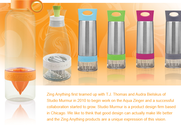 Zing Anything first teamed up with T.J. Thomas and Audra Bielskus of
Studio Murmur in 2010 to begin work on the Aqua Zinger and a successful collaboration started to grow. Studio Murmur is a product design firm based
in Chicago. We like to think that good design can actually make life better
and the Zing Anything products are a unique expression of this vision.